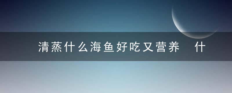 清蒸什么海鱼好吃又营养 什么海鱼适合清蒸